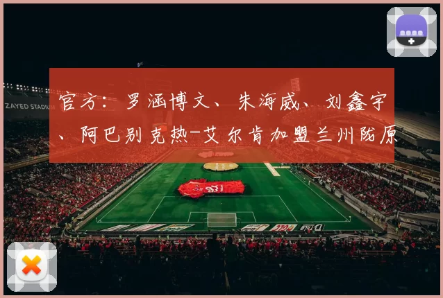 官方：罗涵博文、朱海威、刘鑫宇、阿巴别克热-艾尔肯加盟兰州陇原竞技