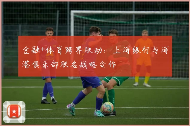 金融+体育跨界联动，上海银行与海港俱乐部联名战略合作